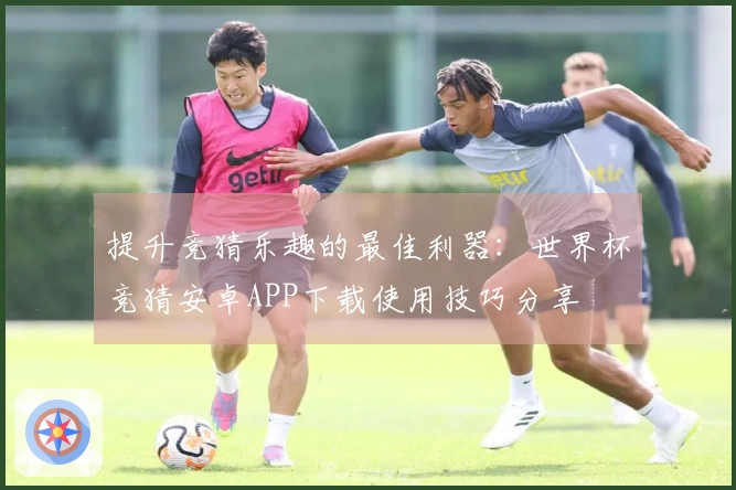 提升竞猜乐趣的最佳利器：世界杯竞猜安卓APP下载使用技巧分享